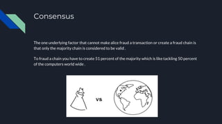 Consensus
The one underlying factor that cannot make alice fraud a transaction or create a fraud chain is
that only the majority chain is considered to be valid .
To fraud a chain you have to create 51 percent of the majority which is like tackling 50 percent
of the computers world wide .
 
