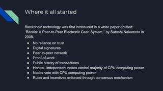 Where it all started
Blockchain technology was first introduced in a white paper entitled:
“Bitcoin: A Peer-to-Peer Electronic Cash System,” by Satoshi Nakamoto in
2008.
● No reliance on trust
● Digital signatures
● Peer-to-peer network
● Proof-of-work
● Public history of transactions
● Honest, independent nodes control majority of CPU computing power
● Nodes vote with CPU computing power
● Rules and incentives enforced through consensus mechanism
 