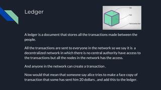Ledger
A ledger is a document that stores all the transactions made between the
people.
All the transactions are sent to everyone in the network so we say it is a
decentralized network in which there is no central authority have access to
the transactions but all the nodes in the network has the access.
And anyone in the network can create a transaction .
Now would that mean that someone say alice tries to make a face copy of
transaction that some has sent him 20 dollars , and add this to the ledger.
 
