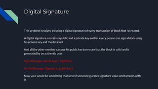 Digital Signature
This problem is solved by using a digital signature of every transaction of block that is created.
A digital signature contains a public and a private key so that every person can sign a block using
his private key and the data in it .
And all the other member can use his public key to ensure that the block is valid and is
generated by an authentic user
Sign( Message , Secret key) = Signature
Verify(Message , Signature , public key )
Now your would be wondering that what if someone guesses signature value and tampers with
it
 