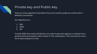 Private key and Public key
There are various algorithms that define 2 keys one is named as public key and the other is
defined as a private key.
Such algorithms are :
1. RSA
2. EDSC
3. DH
Consider EDSC that creates 256 bits key, so in order to guess this signature a computer has to
generate all the permutations which is about 2^256 combinations . This is too much for even a
ton of supercomputers to crack.
 
