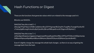 Hash Functions or Digest
These are the functions that generate values which are related to the message used in it
Bitcoins use SHA256 .
SHA256(“Hey this is bob”) = {
e0xuwgr97q2r9qncrm928rcnq9p4cwr8cy237r9cgnwprl8c2mp9rc7ung9foc7uwegfc9unfco92
c7mitcq3p8fcnmg9c4nmfnc8yfc2emfhc28rny498fcqw0rncnfc92qprncf018y4m2 }
SHA256(“Hey this is boc”) = {
zefiaiufgwnfioqweucmgqpwocfugqmwpofihwxpfluqwfnhw98ecr297tyn9724tcm1402pctnymp
048tym49ptnym0tp48tym08tymc084ytmc28yte0924ymct0284ymc2ycmtc8m40 }
Even if i slightly change the message the whole hash changes . so there is no way of getting the
message back from the hash.
 