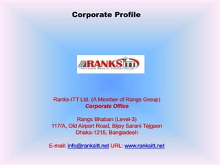 Corporate Profile
Ranks-ITT Ltd. (A Member of Rangs Group)
Corporate Office
Rangs Bhaban (Level-3)
117/A, Old Airport Road, Bijoy Sarani Tejgaon
Dhaka-1215, Bangladesh
E-mail: info@ranksitt.net URL: www.ranksitt.net
 