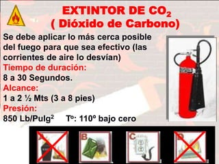 FIN
Extintor de CO2 (Dióxid
de carbono)
Tiempo de duración :
8 a 30 Segundos.
Alcance : 1 2 ½ Mts.
(3 a 25 pies) Presió
8 a 30 Segundos
Alcance : 1 a 2 ½ Mts.
(3 a 8 pies)
EXTINTOR DE CO2
( Dióxido de Carbono)
Se debe aplicar lo más cerca posible
del fuego para que sea efectivo (las
corrientes de aire lo desvían)
Tiempo de duración:
8 a 30 Segundos.
Alcance:
1 a 2 ½ Mts (3 a 8 pies)
Presión:
850 Lb/Pulg2 To: 110º bajo cero
CO2 (dióxido de carbono)
CO2 ( Dióxido de carbono)
 