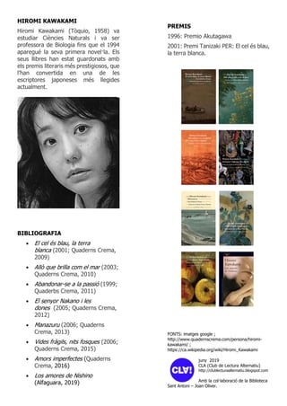 HIROMI KAWAKAMI
Hiromi Kawakami (Tòquio, 1958) va
estudiar Ciències Naturals i va ser
professora de Biologia fins que el 1994
aparegué la seva primera novel·la. Els
seus llibres han estat guardonats amb
els premis literaris més prestigiosos, que
l’han convertida en una de les
escriptores japoneses més llegides
actualment.
BIBLIOGRAFIA
• El cel és blau, la terra
blanca (2001; Quaderns Crema,
2009)
• Allò que brilla com el mar (2003;
Quaderns Crema, 2010)
• Abandonar-se a la passió (1999;
Quaderbs Crema, 2011)
• El senyor Nakano i les
dones (2005; Quaderns Crema,
2012)
• Manazuru (2006; Quaderns
Crema, 2013)
• Vides fràgils, nits fosques (2006;
Quaderns Crema, 2015)
• Amors imperfectes (Quaderns
Crema, 2016)
• Los amores de Nishino
(Alfaguara, 2019)
PREMIS
1996: Premio Akutagawa
2001: Premi Tanizaki PER: El cel és blau,
la terra blanca.
FONTS: imatges google ;
http://www.quadernscrema.com/persona/hiromi-
kawakami/ ;
https://ca.wikipedia.org/wiki/Hiromi_Kawakami
juny 2019
CLA (Club de Lectura Alternatiu)
http://clublecturaalternatiu.blogspot.com
Amb la col·laboració de la Biblioteca
Sant Antoni – Joan Oliver.
 