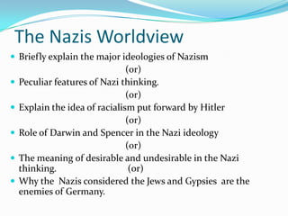 The Nazis Worldview
 Briefly explain the major ideologies of Nazism
                                (or)
   Peculiar features of Nazi thinking.
                                (or)
   Explain the idea of racialism put forward by Hitler
                                (or)
   Role of Darwin and Spencer in the Nazi ideology
                                (or)
   The meaning of desirable and undesirable in the Nazi
    thinking.                    (or)
   Why the Nazis considered the Jews and Gypsies are the
    enemies of Germany.
 