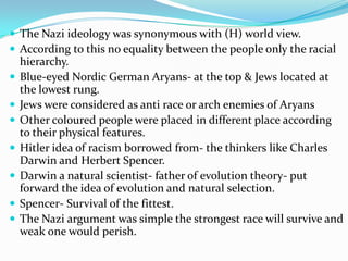  The Nazi ideology was synonymous with (H) world view.
 According to this no equality between the people only the racial
    hierarchy.
   Blue-eyed Nordic German Aryans- at the top & Jews located at
    the lowest rung.
   Jews were considered as anti race or arch enemies of Aryans
   Other coloured people were placed in different place according
    to their physical features.
   Hitler idea of racism borrowed from- the thinkers like Charles
    Darwin and Herbert Spencer.
   Darwin a natural scientist- father of evolution theory- put
    forward the idea of evolution and natural selection.
   Spencer- Survival of the fittest.
   The Nazi argument was simple the strongest race will survive and
    weak one would perish.
 