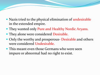  Nazis tried to the physical elimination of undesirable
    in the extended empire.
   They wanted only Pure and Healthy Nordic Aryans.
   They alone were considered Desirable.
   Only the worthy and prosperous- Desirable and others
    were considered Undesirable.
   This meant even those Germans who were seen
    impure or abnormal had no right to exist.
 