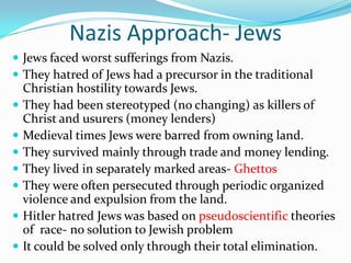 Nazis Approach- Jews
 Jews faced worst sufferings from Nazis.
 They hatred of Jews had a precursor in the traditional
    Christian hostility towards Jews.
   They had been stereotyped (no changing) as killers of
    Christ and usurers (money lenders)
   Medieval times Jews were barred from owning land.
   They survived mainly through trade and money lending.
   They lived in separately marked areas- Ghettos
   They were often persecuted through periodic organized
    violence and expulsion from the land.
   Hitler hatred Jews was based on pseudoscientific theories
    of race- no solution to Jewish problem
   It could be solved only through their total elimination.
 