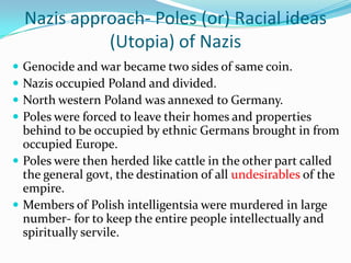Nazis approach- Poles (or) Racial ideas
              (Utopia) of Nazis
 Genocide and war became two sides of same coin.
 Nazis occupied Poland and divided.
 North western Poland was annexed to Germany.
 Poles were forced to leave their homes and properties
  behind to be occupied by ethnic Germans brought in from
  occupied Europe.
 Poles were then herded like cattle in the other part called
  the general govt, the destination of all undesirables of the
  empire.
 Members of Polish intelligentsia were murdered in large
  number- for to keep the entire people intellectually and
  spiritually servile.
 