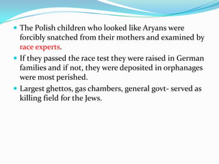  The Polish children who looked like Aryans were
  forcibly snatched from their mothers and examined by
  race experts.
 If they passed the race test they were raised in German
  families and if not, they were deposited in orphanages
  were most perished.
 Largest ghettos, gas chambers, general govt- served as
  killing field for the Jews.
 