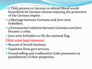 1. Only persons or German or related blood would
  henceforth be German citizens enjoying the protection
  of the German empire.
 2.Marriage between Germans and Jews were
  forbidden.
 3.Extramarital relations between Germans and Jews
  became a crime.
 Jews were forbidden to fly the national flag.
Other some legal measures
 Boycott of Jewish business.
 Expulsion from govt services.
 Forced selling and confiscation (take possession as
  punishment) of their properties.
 