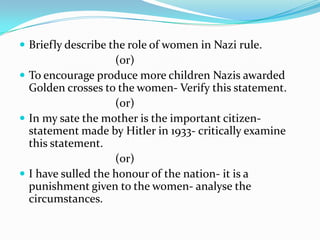  Briefly describe the role of women in Nazi rule.
                    (or)
 To encourage produce more children Nazis awarded
  Golden crosses to the women- Verify this statement.
                    (or)
 In my sate the mother is the important citizen-
  statement made by Hitler in 1933- critically examine
  this statement.
                    (or)
 I have sulled the honour of the nation- it is a
  punishment given to the women- analyse the
  circumstances.
 