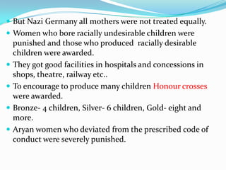  But Nazi Germany all mothers were not treated equally.
 Women who bore racially undesirable children were
    punished and those who produced racially desirable
    children were awarded.
   They got good facilities in hospitals and concessions in
    shops, theatre, railway etc..
   To encourage to produce many children Honour crosses
    were awarded.
   Bronze- 4 children, Silver- 6 children, Gold- eight and
    more.
   Aryan women who deviated from the prescribed code of
    conduct were severely punished.
 