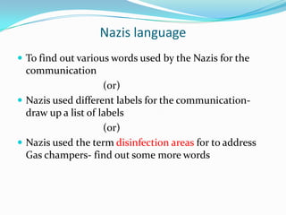 Nazis language
 To find out various words used by the Nazis for the
 communication
                     (or)
 Nazis used different labels for the communication-
  draw up a list of labels
                     (or)
 Nazis used the term disinfection areas for to address
  Gas champers- find out some more words
 