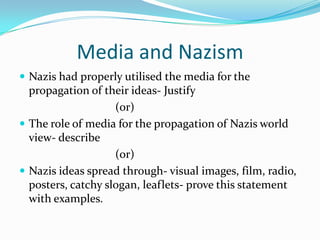Media and Nazism
 Nazis had properly utilised the media for the
  propagation of their ideas- Justify
                    (or)
 The role of media for the propagation of Nazis world
  view- describe
                    (or)
 Nazis ideas spread through- visual images, film, radio,
  posters, catchy slogan, leaflets- prove this statement
  with examples.
 