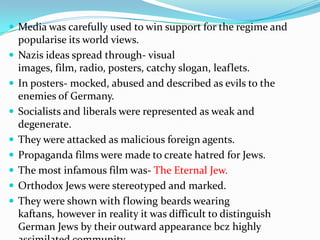  Media was carefully used to win support for the regime and
    popularise its world views.
   Nazis ideas spread through- visual
    images, film, radio, posters, catchy slogan, leaflets.
   In posters- mocked, abused and described as evils to the
    enemies of Germany.
   Socialists and liberals were represented as weak and
    degenerate.
   They were attacked as malicious foreign agents.
   Propaganda films were made to create hatred for Jews.
   The most infamous film was- The Eternal Jew.
   Orthodox Jews were stereotyped and marked.
   They were shown with flowing beards wearing
    kaftans, however in reality it was difficult to distinguish
    German Jews by their outward appearance bcz highly
 
