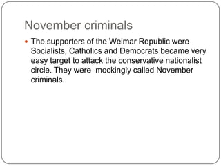 November criminals
 The supporters of the Weimar Republic were
 Socialists, Catholics and Democrats became very
 easy target to attack the conservative nationalist
 circle. They were mockingly called November
 criminals.
 