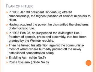 PLAN OF HITLER
 In 1933 Jan 30 president Hindenburg offered
  chancellorship, the highest position of cabinet ministers to
  Hitler.
 Having acquired the power, he dismantled the structures
  of democratic rule.
 In 1933 Feb 28, he suspended the civic rights like-
  freedom of speech, press and assembly, that had been
  granted by the Weimar republic.
 Then he turned his attention against the communists-
  most of whom where hurriedly packed off the newly
  established concentration camp.
 Enabling Act- (slide No.7)

 Police System- ( Slide No.8)
 
