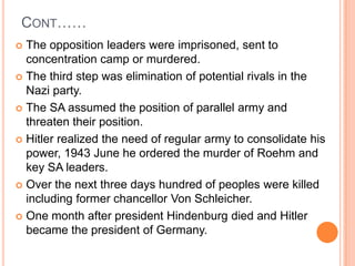 CONT……
 The opposition leaders were imprisoned, sent to
  concentration camp or murdered.
 The third step was elimination of potential rivals in the
  Nazi party.
 The SA assumed the position of parallel army and
  threaten their position.
 Hitler realized the need of regular army to consolidate his
  power, 1943 June he ordered the murder of Roehm and
  key SA leaders.
 Over the next three days hundred of peoples were killed
  including former chancellor Von Schleicher.
 One month after president Hindenburg died and Hitler
  became the president of Germany.
 