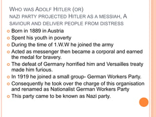 WHO WAS ADOLF HITLER (OR)
 NAZI PARTY PROJECTED HITLER AS A MESSIAH, A
 SAVIOUR AND DELIVER PEOPLE FROM DISTRESS
 Born in 1889 in Austria
 Spent his youth in poverty
 During the time of 1.W.W he joined the army
 Acted as messenger then became a corporal and earned
  the medal for bravery.
 The defeat of Germany horrified him and Versailles treaty
  made him furious.
 In 1919 he joined a small group- German Workers Party.
 Consequently he took over the charge of this organisation
  and renamed as Nationalist German Workers Party
 This party came to be known as Nazi party.
 