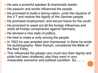  He was a powerful speaker & charismatic leader.
 His passion and words influenced the people.
 He promised to build a strong nation, undo the injustice of
  the V.T and restore the dignity of the German people.
 He promised employment, and secure future for the youth.
 He promised to weed out all the foreign influences and
  resist all foreign conspiracies against Germany.
 He devised a new style of politics.
 He tried to make a unity among the people.
 In 1923 he was arrested and imprisoned, in there he wrote
  his autobiography- Mein Kamph, considered the Bible of
  the Nazi Party.
 This influenced the people very much bcz their dignity and
  pride had been shattered, also they were in very
  misserable economic and political condition. So……..
 