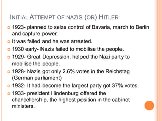 INITIAL ATTEMPT OF NAZIS (OR) HITLER
 1923- planned to seize control of Bavaria, march to Berlin
  and capture power.
 It was failed and he was arrested.

 1930 early- Nazis failed to mobilise the people.

 1929- Great Depression, helped the Nazi party to
  mobilise the people.
 1928- Nazis got only 2.6% votes in the Reichstag
  (German parliament)
 1932- It had become the largest party got 37% votes.

 1933- president Hindenburg offered the
  chancellorship, the highest position in the cabinet
  ministers.
 