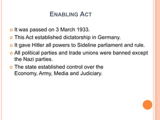 ENABLING ACT

 It was passed on 3 March 1933.
 This Act established dictatorship in Germany.

 It gave Hitler all powers to Sideline parliament and rule.

 All political parties and trade unions were banned except
  the Nazi parties.
 The state established control over the
  Economy, Army, Media and Judiciary.
 