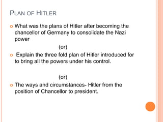 PLAN OF HITLER
 What was the plans of Hitler after becoming the
  chancellor of Germany to consolidate the Nazi
  power
                      (or)
 Explain the three fold plan of Hitler introduced for
  to bring all the powers under his control.

                    (or)
 The ways and circumstances- Hitler from the
  position of Chancellor to president.
 