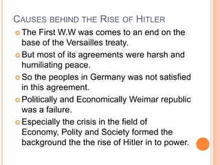 CAUSES BEHIND THE RISE OF HITLER
 The   First W.W was comes to an end on the
  base of the Versailles treaty.
 But most of its agreements were harsh and
  humiliating peace.
 So the peoples in Germany was not satisfied
  in this agreement.
 Politically and Economically Weimar republic
  was a failure.
 Especially the crisis in the field of
  Economy, Polity and Society formed the
  background the the rise of Hitler in to power.
 