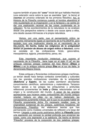 9
supone también el paso del “caos” inicial del que hablaba Hesíodo
(una extensión vacía sobre la que se asentaba “gea“, la tierra) al
cosmos (el universo ordenado de los primeros filósofos). Así, la
Historia de la Filosofía comienza cuando el hombre abandona el
mito (sustentado en la imaginación y en la fantasía) y se centra en
dar una explicación racional de las cosas (sustentada en la
reflexión). Ya los acontecimientos de la naturaleza no se analizan
desde una perspectiva externa o desde una causa ajena a ellos,
sino desde causas intrínsecas a la propia naturaleza.
Vemos, por una parte, que el pensamiento mítico se
encuentra íntimamente ligado al nacimiento de la FILOSOFÍA, pero
también tuvo una implicación directa en el nacimiento de la
RELIGIÓN. De hecho, todas las religiones de la antigüedad
tenían un panteón de dioses de origen mítico o fabuloso, como
se constata en las civilizaciones hindú, greco-latina,
mesopotámica, egipcia, precolombina, persa, etc.
Esta importante revolución intelectual, que supone el
nacimiento de la Filosofía, tiene lugar en el siglo VI aC en las
antiguas colonias griegas costeras del Asia Menor (Efeso y
Mileto) y en la antigua colonia griega Elea en el sur de Italia, la
denominada Magna Grecia.
Estas antiguas y florecientes civilizaciones griegas marítimas,
ya tenían desde hace tiempo contactos comerciales y culturales
con las grandes civilizaciones orientales de la antigüedad
(Babilonia y Egipto), de las cuales asimilaron abundantes
conocimientos científicos, astronómicos y matemáticos. Tampoco
fueron ajenas a los griegos las antiquísimas y profundas
reflexiones provenientes de India y China, relacionadas con el
origen y la construcción del mundo. A pesar de las grandes
aportaciones que hicieron estas civilizaciones del mundo antiguo
oriental, todavía en ellas no se habían desterrado las
concepciones puramente míticas, por lo que no se puede hablar de
Filosofía propiamente dicha. Es necesario resaltar, pues, la
originalidad sustancial de los griegos, auténticos forjadores del
Pensamiento Filosófico. Así elaboraron teorías que han
permanecido como modelos universales de reflexión a lo largo del
tiempo. Llegado a este punto podríamos definir la Filosofía como
una aspiración por conocer la verdad profunda que encierran las
cosas, como una aspiración a la sabiduría. De hecho el término
“Filosofía” proviene de la conjunción de dos palabras griegas:
 