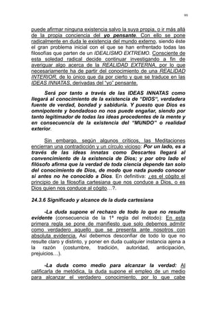 99
puede afirmar ninguna existencia salvo la suya propia, o ir más allá
de la propia conciencia del yo pensante. Con ello se pone
radicalmente en duda le existencia del mundo externo, siendo éste
el gran problema inicial con el que se han enfrentado todas las
filosofías que parten de un IDEALISMO EXTREMO. Consciente de
esta soledad radical decide continuar investigando a fin de
averiguar algo acerca de la REALIDAD EXTERNA, por lo que
necesariamente ha de partir del conocimiento de una REALIDAD
INTERIOR, de lo único que da por cierto y que se traduce en las
IDEAS INNATAS, derivadas del “yo” pensante.
Será por tanto a través de las IDEAS INNATAS como
llegará al conocimiento de la existencia de “DIOS“, verdadera
fuente de verdad, bondad y sabiduría. Y puesto que Dios es
omnipotente y bondadoso no nos puede engañar, siendo por
tanto legitimador de todas las ideas procedentes de la mente y
en consecuencia de la existencia del “MUNDO” o realidad
exterior.
Sin embargo, según algunos críticos, las Meditaciones
encierran una contradicción y un círculo vicioso: Por un lado, es a
través de las ideas innatas como Descartes llegará al
convencimiento de la existencia de Dios; y por otro lado el
filósofo afirma que la verdad de toda ciencia depende tan solo
del conocimiento de Dios, de modo que nada puedo conocer
si antes no he conocido a Dios. En definitiva: ¿es el cógito el
principio de la filosofía cartesiana que nos conduce a Dios, o es
Dios quien nos conduce al cógito…?.
24.3.6 Significado y alcance de la duda cartesiana
-La duda supone el rechazo de todo lo que no resulte
evidente (consecuencia de la 1ª regla del método): En esta
primera regla se pone de manifiesto que solo debemos admitir
como verdadero aquello que se presenta ante nosotros con
absoluta evidencia. Así debemos desconfiar de todo lo que no
resulte claro y distinto, y poner en duda cualquier instancia ajena a
la razón (costumbre, tradición, autoridad, anticipación,
prejuicios…).
-La duda como medio para alcanzar la verdad: Al
calificarla de metódica, la duda supone el empleo de un medio
para alcanzar el verdadero conocimiento, por lo que cabe
 