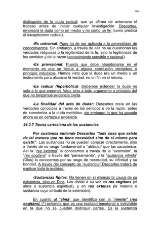 100
distinguirla de la duda radical, que ya afirma de antemano el
fracaso antes de iniciar cualquier investigación. Descartes,
empleará la duda como un medio y no como un fin (como predica
el escepticismo radical).
-Es universal: Pues ha de ser aplicada a la generalidad de
conocimientos. Sin embargo, a través de ella no se cuestionan las
verdades religiosas o la legitimidad de la fe, sino la legitimidad de
los sentidos y de la razón (conocimiento sensible y racional).
-Es provisional: Puesto que debe abandonarse en el
momento en que se llegue a alguna conclusión verdadera o
principio indudable. Hemos visto que la duda era un medio o un
instrumento para alcanzar la verdad, no un fin en sí misma.
-Es radical (hiperbólica): Debemos extender la duda no
solo a lo que creemos falso, sino a todo argumento o principio del
que no tengamos evidencia cierta.
-La finalidad del acto de dudar: Descartes creía en las
verdades conocidas a través de los sentidos o de la razón, antes
de someterlas a la duda metódica, sin embargo lo que ha ganado
ahora es en certeza y evidencia.
24.3.7 Teoría cartesiana de las sustancias
Por sustancia entiende Descartes “toda cosa que existe
de tal manera que no tiene necesidad sino de sí misma para
existir”. Las sustancias no se pueden conocer directamente, sino
a través de su rasgo fundamental o “atributo” que las caracteriza.
Así la “res extensa” la conocemos a través de la “extensión“, la
“res cogitans” a través del “pensamiento“, y la “sustancia infinita”
(Dios) lo conocemos por su rasgo de necesidad, su infinitud y su
bondad. A través del concepto de “sustancia” Descartes tratará de
explicar toda la realidad.
-Sustancias finitas: No tienen en sí mismas la causa de su
existencia, sino en Dios. Las divide a su vez en res cogitans (el
alma o sustancia espiritual), y en res extensa (la materia o
sustancia cuyo atributo de la extensión).
En cuanto al “alma” que identifica con la “mente” (res
cogitans) (*) entiende que es una realidad inmaterial e indivisible
en la que no se pueden distinguir partes. Es la sustancia
 