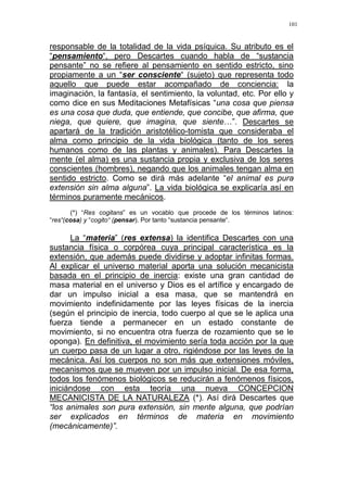 101
responsable de la totalidad de la vida psíquica. Su atributo es el
“pensamiento“, pero Descartes cuando habla de “sustancia
pensante” no se refiere al pensamiento en sentido estricto, sino
propiamente a un “ser consciente“ (sujeto) que representa todo
aquello que puede estar acompañado de conciencia: la
imaginación, la fantasía, el sentimiento, la voluntad, etc. Por ello y
como dice en sus Meditaciones Metafísicas “una cosa que piensa
es una cosa que duda, que entiende, que concibe, que afirma, que
niega, que quiere, que imagina, que siente…”. Descartes se
apartará de la tradición aristotélico-tomista que consideraba el
alma como principio de la vida biológica (tanto de los seres
humanos como de las plantas y animales). Para Descartes la
mente (el alma) es una sustancia propia y exclusiva de los seres
conscientes (hombres), negando que los animales tengan alma en
sentido estricto. Como se dirá más adelante “el animal es pura
extensión sin alma alguna”. La vida biológica se explicaría así en
términos puramente mecánicos.
(*) “Res cogitans” es un vocablo que procede de los términos latinos:
“res“(cosa) y “cogito“ (pensar). Por tanto “sustancia pensante“.
La “materia” (res extensa) la identifica Descartes con una
sustancia física o corpórea cuya principal característica es la
extensión, que además puede dividirse y adoptar infinitas formas.
Al explicar el universo material aporta una solución mecanicista
basada en el principio de inercia: existe una gran cantidad de
masa material en el universo y Dios es el artífice y encargado de
dar un impulso inicial a esa masa, que se mantendrá en
movimiento indefinidamente por las leyes físicas de la inercia
(según el principio de inercia, todo cuerpo al que se le aplica una
fuerza tiende a permanecer en un estado constante de
movimiento, si no encuentra otra fuerza de rozamiento que se le
oponga). En definitiva, el movimiento sería toda acción por la que
un cuerpo pasa de un lugar a otro, rigiéndose por las leyes de la
mecánica. Así los cuerpos no son más que extensiones móviles,
mecanismos que se mueven por un impulso inicial. De esa forma,
todos los fenómenos biológicos se reducirán a fenómenos físicos,
iniciándose con esta teoría una nueva CONCEPCION
MECANICISTA DE LA NATURALEZA (*). Así dirá Descartes que
“los animales son pura extensión, sin mente alguna, que podrían
ser explicados en términos de materia en movimiento
(mecánicamente)”.
 
