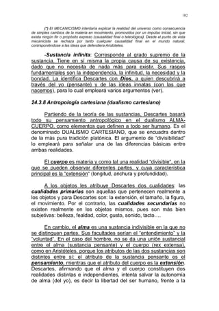 102
(*) El MECANICISMO intentaría explicar la realidad del universo como consecuencia
de simples cambios de la materia en movimiento, promovidos por un impulso inicial, sin que
exista ningún fin o propósito expreso (causalidad final o teleológica). Desde el punto de vista
mecanicista se rechaza por tanto cualquier causalidad final en el mundo natural,
contraponiéndose a las ideas que defendiera Aristóteles.
-Sustancia infinita: Corresponde al grado supremo de la
sustancia. Tiene en sí misma la propia causa de su existencia,
dado que no necesita de nada más para existir. Sus rasgos
fundamentales son la independencia, la infinitud, la necesidad y la
bondad. La identifica Descartes con Dios, a quien descubrirá a
través del yo (pensante) y de las ideas innatas (con las que
nacemos), para lo cual empleará varios argumentos (ver).
24.3.8 Antropología cartesiana (dualismo cartesiano)
Partiendo de la teoría de las sustancias, Descartes basará
todo su pensamiento antropológico en el dualismo ALMA-
CUERPO, como elementos que definen a todo ser humano. Es el
denominado DUALISMO CARTESIANO, que se encuadra dentro
de la más pura tradición platónica. El argumento de “divisibilidad”
lo empleará para señalar una de las diferencias básicas entre
ambas realidades.
El cuerpo es materia y como tal una realidad “divisible“, en la
que se pueden observar diferentes partes, y cuya característica
principal es la “extensión“ (longitud, anchura y profundidad).
A los objetos les atribuye Descartes dos cualidades: las
cualidades primarias son aquellas que pertenecen realmente a
los objetos y para Descartes son: la extensión, el tamaño, la figura,
el movimiento. Por el contrario, las cualidades secundarias no
existen realmente en los objetos mismos, pues son más bien
subjetivas: belleza, fealdad, color, gusto, sonido, tacto….
En cambio, el alma es una sustancia indivisible en la que no
se distinguen partes. Sus facultades serían el “entendimiento” y la
“voluntad“. En el caso del hombre, no se da una unión sustancial
entre el alma (sustancia pensante) y el cuerpo (rex extensa),
como en Aristóteles, porque los atributos de las dos sustancias son
distintos entre sí: el atributo de la sustancia pensante es el
pensamiento, mientras que el atributo del cuerpo es la extensión.
Descartes, afirmando que el alma y el cuerpo constituyen dos
realidades distintas e independientes, intenta salvar la autonomía
de alma (del yo), es decir la libertad del ser humano, frente a la
 
