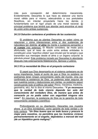 103
más pura concepción del determinismo mecanicista.
Evidentemente, Descartes lo que hace es elaborar una teoría
moral válida para sí mismo, adecuándola a sus postulados
filosóficos, sin intentar proyectarla hacia los demás ni
fundamentarla con el rigor propio de una moral racional. El
principal problema que tendrá que abordar será encontrar el nexo
de unión entre ambas sustancias.
24.3.9 Solución cartesiana al problema de las sustancias
El problema que se plantea Descartes es saber cómo se
relacionan y cómo interaccionan entre sí dos sustancias de
naturaleza tan distinta: el alma (la mente o sustancia pensante) y
el cuerpo (res extensa). El filósofo considera, de modo poco
afortunado, que el nexo de unión entre ambas entidades lo
constituyen unos “espíritus vitales” que circulan por la sangre y que
transmiten sus mensajes desde el alma a un órgano corporal: la
glándula pineal. Este problema iniciado por Descartes lo abordarán
después más extensamente Malebranche, Spinoza y Leibniz.
24.3.10 La necesidad de Dios en el proyecto cartesiano
El papel que Dios desempeña en el sistema cartesiano es de
suma importancia, hasta el punto de que si Dios no existiera no
podríamos tener ningún conocimiento cierto del mundo. Una vez
confirmada la existencia de Dios, ya podemos estar seguros de
que nuestros juicios y deducciones son ciertas, ya podemos seguir
construyendo todo el edificio del saber (física, mecánica, medicina,
geometría, etc). Así lo dice el mismo Descartes: “Y yo reconozco
que la verdad de toda ciencia depende tan solo del
conocimiento del verdadero Dios, de manera que antes de
conocerlo yo no podía saber con seguridad ninguna otra
cosa”. En resumen, la existencia de Dios es la garantía de todo
conocimiento verdadero (científico).
Profundizando en su disertación, Descartes nos muestra
ahora a un Dios bondadoso, como garante de toda verdad y de
toda certeza. “Un Dios bueno que en todo busca y procura lo
mejor para nosotros, no permitiría que los hombres vivieran
permanentemente en el engaño, dejándolos a merced del mal
(de un hipotético genio maligno)”.
 
