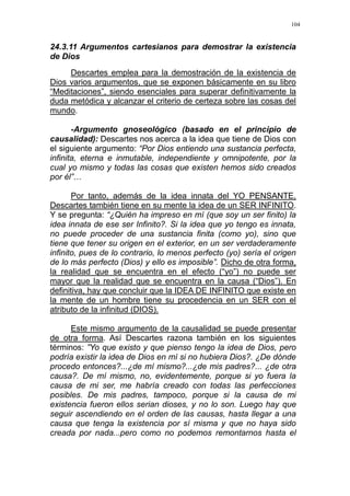 104
24.3.11 Argumentos cartesianos para demostrar la existencia
de Dios
Descartes emplea para la demostración de la existencia de
Dios varios argumentos, que se exponen básicamente en su libro
“Meditaciones”, siendo esenciales para superar definitivamente la
duda metódica y alcanzar el criterio de certeza sobre las cosas del
mundo.
-Argumento gnoseológico (basado en el principio de
causalidad): Descartes nos acerca a la idea que tiene de Dios con
el siguiente argumento: “Por Dios entiendo una sustancia perfecta,
infinita, eterna e inmutable, independiente y omnipotente, por la
cual yo mismo y todas las cosas que existen hemos sido creados
por él”…
Por tanto, además de la idea innata del YO PENSANTE,
Descartes también tiene en su mente la idea de un SER INFINITO.
Y se pregunta: “¿Quién ha impreso en mí (que soy un ser finito) la
idea innata de ese ser Infinito?. Si la idea que yo tengo es innata,
no puede proceder de una sustancia finita (como yo), sino que
tiene que tener su origen en el exterior, en un ser verdaderamente
infinito, pues de lo contrario, lo menos perfecto (yo) sería el origen
de lo más perfecto (Dios) y ello es imposible”. Dicho de otra forma,
la realidad que se encuentra en el efecto (“yo”) no puede ser
mayor que la realidad que se encuentra en la causa (“Dios”). En
definitiva, hay que concluir que la IDEA DE INFINITO que existe en
la mente de un hombre tiene su procedencia en un SER con el
atributo de la infinitud (DIOS).
Este mismo argumento de la causalidad se puede presentar
de otra forma. Así Descartes razona también en los siguientes
términos: ”Yo que existo y que pienso tengo la idea de Dios, pero
podría existir la idea de Dios en mí si no hubiera Dios?. ¿De dónde
procedo entonces?...¿de mí mismo?...¿de mis padres?... ¿de otra
causa?. De mí mismo, no, evidentemente, porque si yo fuera la
causa de mi ser, me habría creado con todas las perfecciones
posibles. De mis padres, tampoco, porque si la causa de mi
existencia fueron ellos serian dioses, y no lo son. Luego hay que
seguir ascendiendo en el orden de las causas, hasta llegar a una
causa que tenga la existencia por sí misma y que no haya sido
creada por nada...pero como no podemos remontarnos hasta el
 