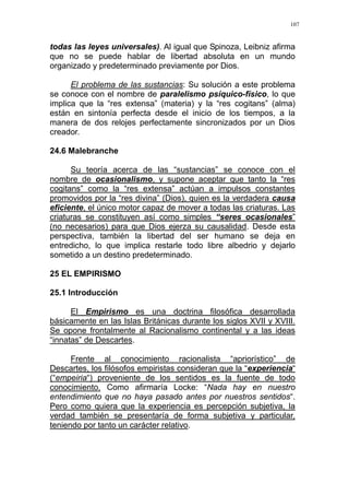 107
todas las leyes universales). Al igual que Spinoza, Leibniz afirma
que no se puede hablar de libertad absoluta en un mundo
organizado y predeterminado previamente por Dios.
El problema de las sustancias: Su solución a este problema
se conoce con el nombre de paralelismo psíquico-físico, lo que
implica que la “res extensa” (materia) y la “res cogitans” (alma)
están en sintonía perfecta desde el inicio de los tiempos, a la
manera de dos relojes perfectamente sincronizados por un Dios
creador.
24.6 Malebranche
Su teoría acerca de las “sustancias” se conoce con el
nombre de ocasionalismo, y supone aceptar que tanto la “res
cogitans” como la “res extensa” actúan a impulsos constantes
promovidos por la “res divina” (Dios), quien es la verdadera causa
eficiente, el único motor capaz de mover a todas las criaturas. Las
criaturas se constituyen así como simples “seres ocasionales”
(no necesarios) para que Dios ejerza su causalidad. Desde esta
perspectiva, también la libertad del ser humano se deja en
entredicho, lo que implica restarle todo libre albedrio y dejarlo
sometido a un destino predeterminado.
25 EL EMPIRISMO
25.1 Introducción
El Empirismo es una doctrina filosófica desarrollada
básicamente en las Islas Británicas durante los siglos XVII y XVIII.
Se opone frontalmente al Racionalismo continental y a las ideas
“innatas” de Descartes.
Frente al conocimiento racionalista “apriorístico” de
Descartes, los filósofos empiristas consideran que la “experiencia“
(“empeiria“) proveniente de los sentidos es la fuente de todo
conocimiento. Como afirmaría Locke: “Nada hay en nuestro
entendimiento que no haya pasado antes por nuestros sentidos“.
Pero como quiera que la experiencia es percepción subjetiva, la
verdad también se presentaría de forma subjetiva y particular,
teniendo por tanto un carácter relativo.
 