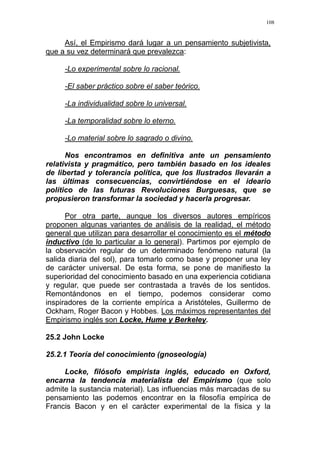 108
Así, el Empirismo dará lugar a un pensamiento subjetivista,
que a su vez determinará que prevalezca:
-Lo experimental sobre lo racional.
-El saber práctico sobre el saber teórico.
-La individualidad sobre lo universal.
-La temporalidad sobre lo eterno.
-Lo material sobre lo sagrado o divino.
Nos encontramos en definitiva ante un pensamiento
relativista y pragmático, pero también basado en los ideales
de libertad y tolerancia política, que los Ilustrados llevarán a
las últimas consecuencias, convirtiéndose en el ideario
político de las futuras Revoluciones Burguesas, que se
propusieron transformar la sociedad y hacerla progresar.
Por otra parte, aunque los diversos autores empíricos
proponen algunas variantes de análisis de la realidad, el método
general que utilizan para desarrollar el conocimiento es el método
inductivo (de lo particular a lo general). Partimos por ejemplo de
la observación regular de un determinado fenómeno natural (la
salida diaria del sol), para tomarlo como base y proponer una ley
de carácter universal. De esta forma, se pone de manifiesto la
superioridad del conocimiento basado en una experiencia cotidiana
y regular, que puede ser contrastada a través de los sentidos.
Remontándonos en el tiempo, podemos considerar como
inspiradores de la corriente empírica a Aristóteles, Guillermo de
Ockham, Roger Bacon y Hobbes. Los máximos representantes del
Empirismo inglés son Locke, Hume y Berkeley.
25.2 John Locke
25.2.1 Teoría del conocimiento (gnoseología)
Locke, filósofo empirista inglés, educado en Oxford,
encarna la tendencia materialista del Empirismo (que solo
admite la sustancia material). Las influencias más marcadas de su
pensamiento las podemos encontrar en la filosofía empírica de
Francis Bacon y en el carácter experimental de la física y la
 