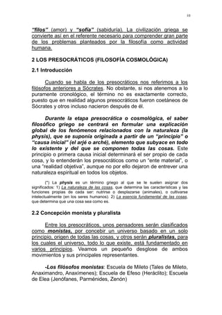 10
“filos” (amor) y “sofía” (sabiduría). La civilización griega se
convierte así en el referente necesario para comprender gran parte
de los problemas planteados por la filosofía como actividad
humana.
2 LOS PRESOCRÁTICOS (FILOSOFÍA COSMOLÓGICA)
2.1 Introducción
Cuando se habla de los presocráticos nos referimos a los
filósofos anteriores a Sócrates. No obstante, si nos atenemos a lo
puramente cronológico, el término no es exactamente correcto,
puesto que en realidad algunos presocráticos fueron coetáneos de
Sócrates y otros incluso nacieron después de él.
Durante la etapa presocrática o cosmológica, el saber
filosófico griego se centrará en formular una explicación
global de los fenómenos relacionados con la naturaleza (la
physis), que se suponía originada a partir de un “principio” o
“causa inicial” (el arjé o arché), elemento que subyace en todo
lo existente y del que se componen todas las cosas. Este
principio o primera causa inicial determinará el ser propio de cada
cosa, y lo entenderán los presocráticos como un “ente material”, o
una “realidad objetiva”, aunque no por ello dejaron de entrever una
naturaleza espiritual en todos los objetos.
(*) La physis es un término griego al que se le suelen asignar dos
significados: 1) La naturaleza de las cosas, que determina las características y las
funciones propias de cada ser: nutrirse o desplazarse (animales), o cultivarse
intelectualmente (en los seres humanos). 2) La esencia fundamental de las cosas,
que determina que una cosa sea como es.
2.2 Concepción monista y pluralista
Entre los presocráticos, unos pensadores serán clasificados
como monistas, por concebir un universo basado en un solo
principio, origen de todas las cosas, y otros serán pluralistas, para
los cuales el universo, todo lo que existe, está fundamentado en
varios principios. Veamos un pequeño desglose de ambos
movimientos y sus principales representantes.
-Los filósofos monistas: Escuela de Mileto (Tales de Mileto,
Anaximandro, Anaxímenes); Escuela de Efeso (Heráclito); Escuela
de Elea (Jenófanes, Parménides, Zenón)
 