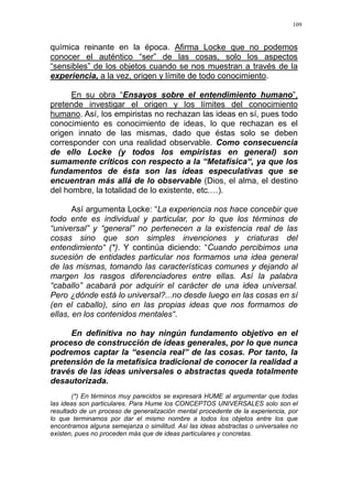 109
química reinante en la época. Afirma Locke que no podemos
conocer el auténtico “ser” de las cosas, solo los aspectos
“sensibles” de los objetos cuando se nos muestran a través de la
experiencia, a la vez, origen y límite de todo conocimiento.
En su obra “Ensayos sobre el entendimiento humano”,
pretende investigar el origen y los límites del conocimiento
humano. Así, los empiristas no rechazan las ideas en sí, pues todo
conocimiento es conocimiento de ideas, lo que rechazan es el
origen innato de las mismas, dado que éstas solo se deben
corresponder con una realidad observable. Como consecuencia
de ello Locke (y todos los empiristas en general) son
sumamente críticos con respecto a la “Metafísica“, ya que los
fundamentos de ésta son las ideas especulativas que se
encuentran más allá de lo observable (Dios, el alma, el destino
del hombre, la totalidad de lo existente, etc.…).
Así argumenta Locke: “La experiencia nos hace concebir que
todo ente es individual y particular, por lo que los términos de
“universal” y “general” no pertenecen a la existencia real de las
cosas sino que son simples invenciones y criaturas del
entendimiento“ (*). Y continúa diciendo: “Cuando percibimos una
sucesión de entidades particular nos formamos una idea general
de las mismas, tomando las características comunes y dejando al
margen los rasgos diferenciadores entre ellas. Así la palabra
“caballo” acabará por adquirir el carácter de una idea universal.
Pero ¿dónde está lo universal?...no desde luego en las cosas en sí
(en el caballo), sino en las propias ideas que nos formamos de
ellas, en los contenidos mentales“.
En definitiva no hay ningún fundamento objetivo en el
proceso de construcción de ideas generales, por lo que nunca
podremos captar la “esencia real” de las cosas. Por tanto, la
pretensión de la metafísica tradicional de conocer la realidad a
través de las ideas universales o abstractas queda totalmente
desautorizada.
(*) En términos muy parecidos se expresará HUME al argumentar que todas
las ideas son particulares. Para Hume los CONCEPTOS UNIVERSALES solo son el
resultado de un proceso de generalización mental procedente de la experiencia, por
lo que terminamos por dar el mismo nombre a todos los objetos entre los que
encontramos alguna semejanza o similitud. Así las ideas abstractas o universales no
existen, pues no proceden más que de ideas particulares y concretas.
 