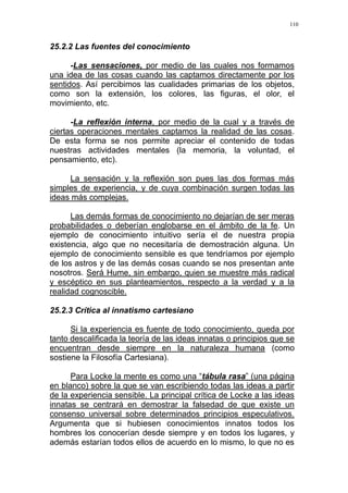 110
25.2.2 Las fuentes del conocimiento
-Las sensaciones, por medio de las cuales nos formamos
una idea de las cosas cuando las captamos directamente por los
sentidos. Así percibimos las cualidades primarias de los objetos,
como son la extensión, los colores, las figuras, el olor, el
movimiento, etc.
-La reflexión interna, por medio de la cual y a través de
ciertas operaciones mentales captamos la realidad de las cosas.
De esta forma se nos permite apreciar el contenido de todas
nuestras actividades mentales (la memoria, la voluntad, el
pensamiento, etc).
La sensación y la reflexión son pues las dos formas más
simples de experiencia, y de cuya combinación surgen todas las
ideas más complejas.
Las demás formas de conocimiento no dejarían de ser meras
probabilidades o deberían englobarse en el ámbito de la fe. Un
ejemplo de conocimiento intuitivo sería el de nuestra propia
existencia, algo que no necesitaría de demostración alguna. Un
ejemplo de conocimiento sensible es que tendríamos por ejemplo
de los astros y de las demás cosas cuando se nos presentan ante
nosotros. Será Hume, sin embargo, quien se muestre más radical
y escéptico en sus planteamientos, respecto a la verdad y a la
realidad cognoscible.
25.2.3 Crítica al innatismo cartesiano
Si la experiencia es fuente de todo conocimiento, queda por
tanto descalificada la teoría de las ideas innatas o principios que se
encuentran desde siempre en la naturaleza humana (como
sostiene la Filosofía Cartesiana).
Para Locke la mente es como una “tábula rasa” (una página
en blanco) sobre la que se van escribiendo todas las ideas a partir
de la experiencia sensible. La principal crítica de Locke a las ideas
innatas se centrará en demostrar la falsedad de que existe un
consenso universal sobre determinados principios especulativos.
Argumenta que si hubiesen conocimientos innatos todos los
hombres los conocerían desde siempre y en todos los lugares, y
además estarían todos ellos de acuerdo en lo mismo, lo que no es
 