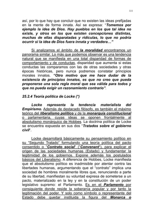 111
así, por lo que hay que concluir que no existen las ideas prefijadas
en la mente de forma innata. Así se expresa: “Tomemos por
ejemplo la idea de Dios. Hay pueblos en los que tal idea no
existe, y otros en los que existen concepciones distintas,
muchas de ellas disparatadas y ridículas, lo que no podría
ocurrir si la idea de Dios fuera innata y verdadera…”
Si analizamos el ámbito de la moralidad encontramos un
panorama similar. Lo más que podemos observar es una tendencia
natural que se manifiesta en una total disparidad de formas de
comportamiento y de conductas, disparidad que aumenta si estas
conductas las comparamos con las de otras sociedades y otras
épocas históricas, pero nunca podremos constatar principios
morales innatos. “Otro motivo que me hace dudar de la
existencia de principios innatos, es que no creo que pueda
proponerse una sola regla moral que sea válida para todos y
que no pueda exigir un razonamiento contrario”.
25.2.4 Teoría política de Locke (*)
Locke representa la tendencia materialista del
Empirismo. Además de destacado filósofo, es también el máximo
teórico del liberalismo político y de la monarquía constitucional
o parlamentaria, cuyas ideas se oponen frontalmente al
absolutismo monárquico de Hobbes. La doctrina política de Locke
se encuentra expuesta en sus dos “Tratados sobre el gobierno
civil“.
Locke desarrollará básicamente su pensamiento político en
su “Segundo Tratado” formulando una teoría política del pacto
consentido o “Contrato social“ (“Convenant“), para explicar el
origen de las sociedades humanas (Estado) y fundamentar la
legitimidad de los gobiernos. Expone además los postulados
básicos del Liberalismo. A diferencia de Hobbes, Locke manifiesta
que el absolutismo político es inadmisible por atentar contra las
libertades humanas, argumentando que el “contrato” implica una
sociedad de hombres moralmente libres que, renunciando a parte
de su libertad, manifiestan su voluntad expresa de someterse a un
pacto, materializado en la ley y en la constitución de un poder
legislativo supremo: el Parlamento. Es en el Parlamento por
consiguiente donde reside la soberanía popular y por tanto la
legitimación del poder. Y solo como símbolo o representante del
Estado debe quedar instituida la figura del Monarca o
 