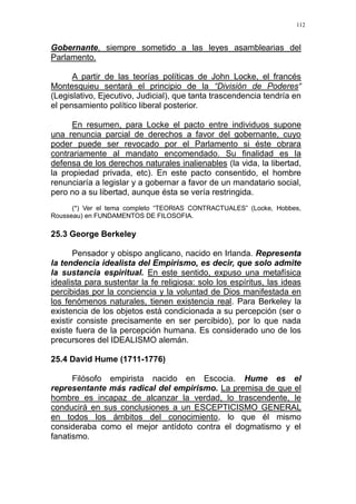 112
Gobernante, siempre sometido a las leyes asamblearias del
Parlamento.
A partir de las teorías políticas de John Locke, el francés
Montesquieu sentará el principio de la “División de Poderes“
(Legislativo, Ejecutivo, Judicial), que tanta trascendencia tendría en
el pensamiento político liberal posterior.
En resumen, para Locke el pacto entre individuos supone
una renuncia parcial de derechos a favor del gobernante, cuyo
poder puede ser revocado por el Parlamento si éste obrara
contrariamente al mandato encomendado. Su finalidad es la
defensa de los derechos naturales inalienables (la vida, la libertad,
la propiedad privada, etc). En este pacto consentido, el hombre
renunciaría a legislar y a gobernar a favor de un mandatario social,
pero no a su libertad, aunque ésta se vería restringida.
(*) Ver el tema completo “TEORIAS CONTRACTUALES” (Locke, Hobbes,
Rousseau) en FUNDAMENTOS DE FILOSOFIA.
25.3 George Berkeley
Pensador y obispo anglicano, nacido en Irlanda. Representa
la tendencia idealista del Empirismo, es decir, que solo admite
la sustancia espiritual. En este sentido, expuso una metafísica
idealista para sustentar la fe religiosa: solo los espíritus, las ideas
percibidas por la conciencia y la voluntad de Dios manifestada en
los fenómenos naturales, tienen existencia real. Para Berkeley la
existencia de los objetos está condicionada a su percepción (ser o
existir consiste precisamente en ser percibido), por lo que nada
existe fuera de la percepción humana. Es considerado uno de los
precursores del IDEALISMO alemán.
25.4 David Hume (1711-1776)
Filósofo empirista nacido en Escocia. Hume es el
representante más radical del empirismo. La premisa de que el
hombre es incapaz de alcanzar la verdad, lo trascendente, le
conducirá en sus conclusiones a un ESCEPTICISMO GENERAL
en todos los ámbitos del conocimiento, lo que él mismo
consideraba como el mejor antídoto contra el dogmatismo y el
fanatismo.
 