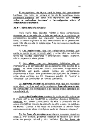 113
El escepticismo de Hume será la base del pensamiento
kantiano, con quien se iniciará el fin de la Metafísica como
pretensión científica. Sus obras más importantes son “Tratado
sobre la naturaleza humana” e “Investigación sobre el
entendimiento humano“.
25.4.1 Teoría del conocimiento
Para Hume toda realidad mental o todo conocimiento
proviene de la experiencia, y ésta se reduce a un conjunto de
percepciones sensibles que impregnan nuestros sentidos. Por
tanto, la fuente originaria de todo conocimiento es la percepción,
pues más allá de ella no existe nada. A su vez ésta se manifiesta
de dos formas:
1) Las impresiones, que son sensaciones intensas que
capta la mente en un momento dado y entre ellas se incluirían
todos los estados pasionales y emocionales: deseo, aversión,
miedo, esperanza, dolor, placer….
2) Las ideas, que son imágenes debilitadas de las
impresiones y se corresponden con sensaciones más débiles de la
mente. Las ideas aparecen cuando pensamos, imaginamos o
recordamos. Así pues, ambas formas de conocimiento
(impresiones e ideas) son igualmente percepciones; la diferencia
entre ellas consiste en los diferentes grados de “fuerza” o
“vivacidad” con que inciden en nuestra conciencia.
La actividad mental no consistiría más que en relacionar
unas ideas con otras, en función de diversas leyes de asociación:
de “semejanza“, de “contigüidad” y de “causa-efecto“ (principio de
causalidad), etc.
La asociación de ideas proviene de la disposición natural de
la mente por la que tendemos a relacionar diversos contenidos
mentales. Así, como consecuencia de ella, la presencia de un
objeto mental trae consigo la aparición de otro u otros. En palabras
de Hume: “Gracias a las leyes de asociación, la mente forma
espontáneamente ideas complejas a partir de otras más simples”.
Por las leyes de semejanza asociamos las cosas parecidas
entre sí. Por ejemplo, podemos observar la relación que existe
entre un paisaje natural y otro pictórico. Por las leyes de
 
