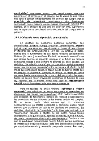114
contigüidad asociamos cosas que comúnmente aparecen
próximas en el tiempo o en el espacio. Así la visión de una mano
nos lleva a pensar inmediatamente en el resto del cuerpo. Por el
principio de causalidad, relacionamos dos fenómenos
suponiendo que el primero (causa) origina el segundo (efecto). Por
ejemplo, en el choque de una bola de billar con otra, suponemos
que la segunda se desplazará a consecuencia del choque con la
primera.
25.4.2 Crítica de Hume al principio de causalidad
En multitud de ocasiones podemos comprobar que
determinadas causas (fuego) producen determinados efectos
(calor), que relacionamos normalmente en base al denominado
PRINCIPIO DE CAUSALIDAD ó LEY DE LA CAUSA-EFECTO,
siendo ésta el fundamento de casi todos nuestros conocimientos
fácticos (de hecho) y científicos. Es decir, tenemos la sensación de
que ciertos hechos se repetirán siempre en el futuro de manera
semejante, debido a que siempre ha ocurrido así en el pasado. En
definitiva, “la relación causal” se ha concebido tradicionalmente
como una “conexión necesaria” entre la causa y el efecto, de tal
modo que conocida la causa, la razón puede deducir el efecto que
se seguirá, y viceversa, conocido el efecto, la razón se podrá
remontar hasta la causa que la produce. Así, por costumbre o por
hábito se suelen hacer previsiones cotidianas en función de esta
ley racional. De la misma forma casi todo el razonamiento
científico está basado en esta relación causa-efecto.
Pero en realidad no existe ninguna “conexión o vínculo
necesario” que relacione de forma inequívoca e inexorable los
efectos con las causas que los producen. Solo podemos constatar
una sucesión de fenómenos, porque en realidad desconocemos
las auténticas fuerzas a través de las cuales actúan los cuerpos.
De tal forma, puede haber causas que no produzcan
necesariamente los efectos esperados y, asimismo, puede haber
efectos que provienen de causas no previstas de antemano. En
definitiva, el principio de “causalidad” solo tiene valor aplicado a la
“experiencia“, aplicado a objetos de los cuales hemos tenido
impresiones, o lo que es igual, aplicado al pasado, nunca al futuro,
del que no tenemos constancia ni impresión alguna. Contamos con
que se produzcan determinados hechos futuros porque aplicamos
la “inferencia o deducción causal” pero esta predicción es ilegítima,
por muy fundamentada y razonable que pueda parecer. Por tanto,
 