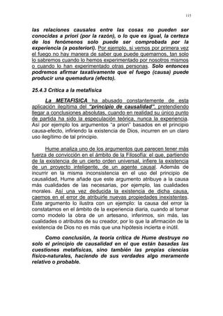 115
las relaciones causales entre las cosas no pueden ser
conocidas a priori (por la razón), o lo que es igual, la certeza
de los fenómenos solo puede ser comprobada por la
experiencia (a posteriori). Por ejemplo, si vemos por primera vez
el fuego no hay manera de saber que puede quemarnos, tan solo
lo sabremos cuando lo hemos experimentado por nosotros mismos
o cuando lo han experimentado otras personas. Solo entonces
podremos afirmar taxativamente que el fuego (causa) puede
producir una quemadura (efecto).
25.4.3 Crítica a la metafísica
La METAFISICA ha abusado constantemente de esta
aplicación ilegítima del “principio de causalidad”, pretendiendo
llegar a conclusiones absolutas, cuando en realidad su único punto
de partida ha sido la especulación teórica, nunca la experiencia.
Así por ejemplo los argumentos “a priori” basados en el principio
causa-efecto, infiriendo la existencia de Dios, incurren en un claro
uso ilegítimo de tal principio.
Hume analiza uno de los argumentos que parecen tener más
fuerza de convicción en el ámbito de la Filosofía: el que, partiendo
de la existencia de un cierto orden universal, infiere la existencia
de un proyecto inteligente, de un agente causal. Además de
incurrir en la misma inconsistencia en el uso del principio de
causalidad, Hume añade que este argumento atribuye a la causa
más cualidades de las necesarias, por ejemplo, las cualidades
morales. Así una vez deducida la existencia de dicha causa,
caemos en el error de atribuirle nuevas propiedades inexistentes.
Este argumento lo ilustra con un ejemplo: la causa del error la
constatamos en el ámbito de la experiencia diaria, cuando al tomar
como modelo la obra de un artesano, inferimos, sin más, las
cualidades o atributos de su creador, por lo que la afirmación de la
existencia de Dios no es más que una hipótesis incierta e inútil.
Como conclusión, la teoría crítica de Hume destruye no
solo el principio de causalidad en el que están basadas las
cuestiones metafísicas, sino también las propias ciencias
físico-naturales, haciendo de sus verdades algo meramente
relativo o probable.
 
