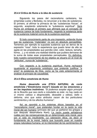 116
25.4.4 Crítica de Hume a la idea de sustancia
Siguiendo los pasos del racionalismo cartesiano, los
empiristas Locke y Berkeley, no renuncian a la idea de substancia.
El primero, al afirmar la primacía de las “substancias físicas”, el
segundo, aceptando solamente la “substancia espiritual”. Será
Hume sin embargo el primero que afirmará que el concepto de
sustancia carece de todo fundamento, negando la existencia tanto
de la sustancia material como de la sustancia espiritual.
Si todo conocimiento parte de una impresión, entiende Hume
que las sustancias “materiales” no son en absoluto perceptibles.
Tomemos por ejemplo la supuesta sustancia que se deriva de la
expresión “rosa“; toda la experiencia que puedo tener de ella se
agota en las propiedades que percibo (olor, color, textura, tamaño,
forma…), y no existe una realidad distinta que pudiera derivarse de
la suma de todas esas propiedades perceptuales. En definitiva,
todo nuestro conocimiento de los objetos se situaría en el nivel de
“atributos“, nunca de “substancia“.
Con respecto a la sustancia espiritual, Hume rechazará
igualmente el argumento ontológico que pretende justificar “a
priori” la existencia de Dios, como se ha visto anteriormente al
analizar el principio de causalidad.
25.4.5 Ética emotivista de Hume
Hume desarrolla una ETICA NATURAL de corte
emotivista (“Emotivismo moral“) basada en las emociones y
en los impulsos instintivos. “Si podemos aceptar algún principio
de la filosofía que sea cierto e indudable es éste: no hay nada en
sí mismo valioso o despreciable, deseable u odioso, bello o
deforme, sino que estos atributos nacen de los particulares
sentimientos y de los afectos humanos”.
Así se opondrá a los sistemas éticos basados en el
“racionalismo moral“, que pretenden fundar en la razón la vida
moral del ser humano (principio del que ya partieron los griegos y
que después desarrollaría Kant). La razón puede señalarnos
cuáles son las consecuencias de un determinado acto moral, pero
por sí sola es insuficiente. La valoración ética, es decir el
fundamento de la moral, habría que buscarlo pues en nuestra
propia naturaleza humana, en la interioridad de los sentimientos de
 