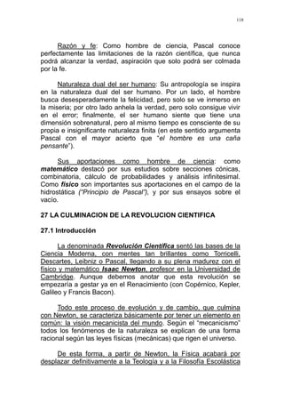 118
Razón y fe: Como hombre de ciencia, Pascal conoce
perfectamente las limitaciones de la razón científica, que nunca
podrá alcanzar la verdad, aspiración que solo podrá ser colmada
por la fe.
Naturaleza dual del ser humano: Su antropología se inspira
en la naturaleza dual del ser humano. Por un lado, el hombre
busca desesperadamente la felicidad, pero solo se ve inmerso en
la miseria; por otro lado anhela la verdad, pero solo consigue vivir
en el error; finalmente, el ser humano siente que tiene una
dimensión sobrenatural, pero al mismo tiempo es consciente de su
propia e insignificante naturaleza finita (en este sentido argumenta
Pascal con el mayor acierto que “el hombre es una caña
pensante”).
Sus aportaciones como hombre de ciencia: como
matemático destacó por sus estudios sobre secciones cónicas,
combinatoria, cálculo de probabilidades y análisis infinitesimal.
Como físico son importantes sus aportaciones en el campo de la
hidrostática (“Principio de Pascal”), y por sus ensayos sobre el
vacío.
27 LA CULMINACION DE LA REVOLUCION CIENTIFICA
27.1 Introducción
La denominada Revolución Científica sentó las bases de la
Ciencia Moderna, con mentes tan brillantes como Torricelli,
Descartes, Leibniz o Pascal, llegando a su plena madurez con el
físico y matemático Isaac Newton, profesor en la Universidad de
Cambridge. Aunque debemos anotar que esta revolución se
empezaría a gestar ya en el Renacimiento (con Copérnico, Kepler,
Galileo y Francis Bacon).
Todo este proceso de evolución y de cambio, que culmina
con Newton, se caracteriza básicamente por tener un elemento en
común: la visión mecanicista del mundo. Según el “mecanicismo”
todos los fenómenos de la naturaleza se explican de una forma
racional según las leyes físicas (mecánicas) que rigen el universo.
De esta forma, a partir de Newton, la Física acabará por
desplazar definitivamente a la Teología y a la Filosofía Escolástica
 