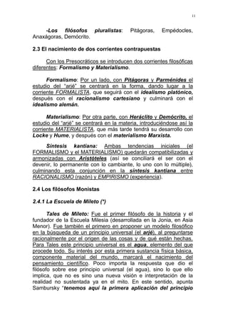 11
-Los filósofos pluralistas: Pitágoras, Empédocles,
Anaxágoras, Demócrito.
2.3 El nacimiento de dos corrientes contrapuestas
Con los Presocráticos se introducen dos corrientes filosóficas
diferentes: Formalismo y Materialismo.
Formalismo: Por un lado, con Pitágoras y Parménides el
estudio del “arjé” se centrará en la forma, dando lugar a la
corriente FORMALISTA, que seguirá con el idealismo platónico,
después con el racionalismo cartesiano y culminará con el
idealismo alemán.
Materialismo: Por otra parte, con Heráclito y Demócrito, el
estudio del “arjé” se centrará en la materia, introduciéndose así la
corriente MATERIALISTA, que más tarde tendrá su desarrollo con
Locke y Hume, y después con el materialismo Marxista.
Síntesis kantiana: Ambas tendencias iniciales (el
FORMALISMO y el MATERIALISMO) quedarán compatibilizadas y
armonizadas con Aristóteles (así se conciliará el ser con el
devenir, lo permanente con lo cambiante, lo uno con lo múltiple),
culminando esta conjunción en la síntesis kantiana entre
RACIONALISMO (razón) y EMPIRISMO (experiencia).
2.4 Los filósofos Monistas
2.4.1 La Escuela de Mileto (*)
Tales de Mileto: Fue el primer filósofo de la historia y el
fundador de la Escuela Milesia (desarrollada en la Jonia, en Asia
Menor). Fue también el primero en proponer un modelo filosófico
en la búsqueda de un principio universal (el arjé), al preguntarse
racionalmente por el origen de las cosas y de qué están hechas.
Para Tales este principio universal es el agua, elemento del que
procede todo. Su interés por esta primera sustancia física básica,
componente material del mundo, marcará el nacimiento del
pensamiento científico. Poco importa la respuesta que dio el
filósofo sobre ese principio universal (el agua), sino lo que ello
implica, que no es sino una nueva visión e interpretación de la
realidad no sustentada ya en el mito. En este sentido, apunta
Sambursky “tenemos aquí la primera aplicación del principio
 